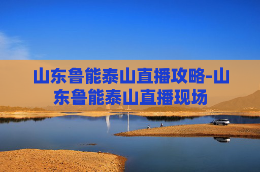 山东鲁能泰山直播攻略-山东鲁能泰山直播现场 山东鲁能泰山直播攻略-山东鲁能泰山直播现场