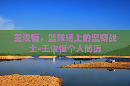 王汝恒,篮球场上的坚韧战士-王汝恒个人简历 王汝恒,篮球场上的坚韧战士-王汝恒个人简历
