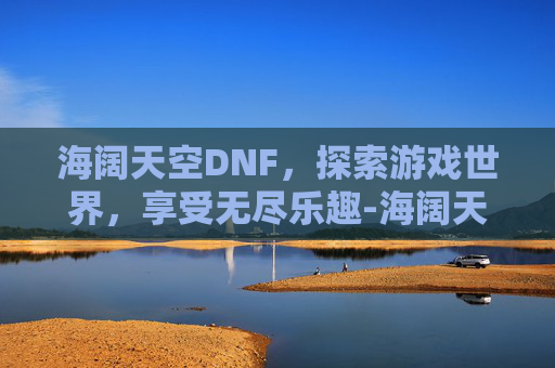 海阔天空DNF，探索游戏世界，享受无尽乐趣-海阔天空歌曲原唱