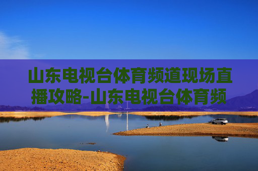 山东电视台体育频道现场直播攻略-山东电视台体育频道现场直播中超第十三轮鲁能对建业 山东电视台体育频道现场直播攻略-山东电视台体育频道现场直播中超第十三轮鲁能对建业
