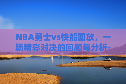 NBA勇士vs快船回放,一场精彩对决的回顾与分析-勇士vs快船直播回放 NBA勇士vs快船回放,一场精彩对决的回顾与分析-勇士vs快船直播回放