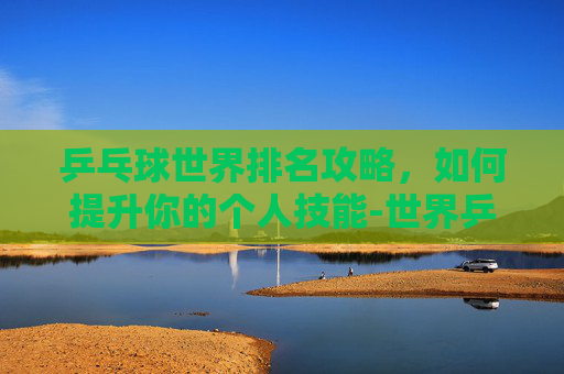 乒乓球世界排名攻略,如何提升你的个人技能-世界乒乓球个人排名前十 乒乓球世界排名攻略,如何提升你的个人技能-世界乒乓球个人排名前十