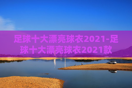 足球十大漂亮球衣2021-足球十大漂亮球衣2021款 足球十大漂亮球衣2021-足球十大漂亮球衣2021款