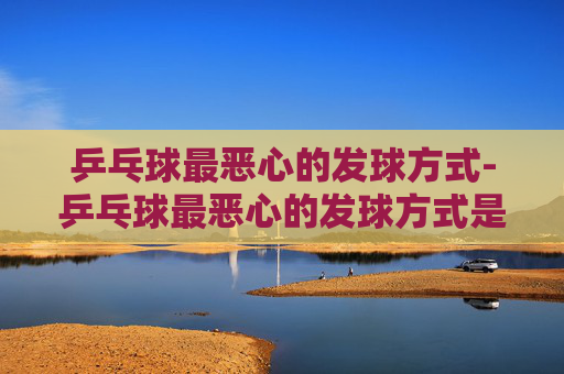 乒乓球最恶心的发球方式-乒乓球最恶心的发球方式是什么 乒乓球最恶心的发球方式-乒乓球最恶心的发球方式是什么