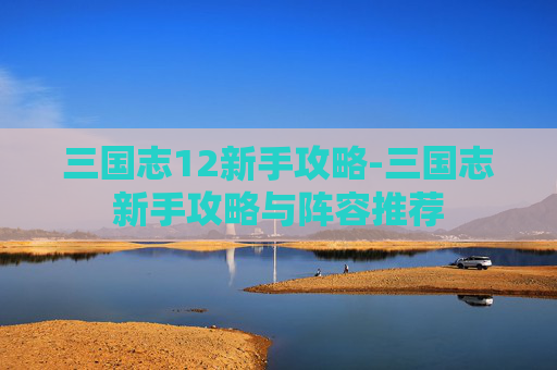 三国志12新手攻略-三国志新手攻略与阵容推荐