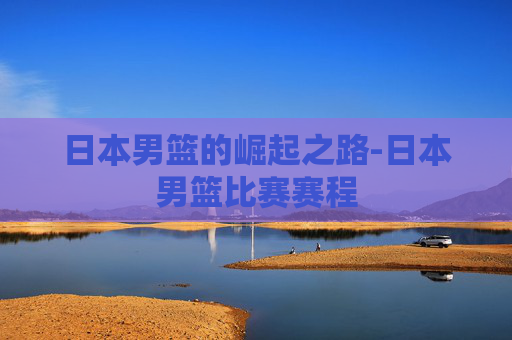 日本男篮的崛起之路-日本男篮比赛赛程 日本男篮的崛起之路-日本男篮比赛赛程