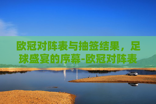 欧冠对阵表与抽签结果,足球盛宴的序幕-欧冠对阵表欧冠抽签结果宜宾市组织部刘意 欧冠对阵表与抽签结果,足球盛宴的序幕-欧冠对阵表欧冠抽签结果宜宾市组织部刘意