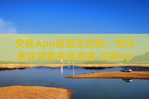 央视App直播全攻略,如何高效观看央视直播-央视app直播NBA 央视App直播全攻略,如何高效观看央视直播-央视app直播NBA