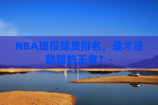 NBA现役球员排名,谁才是联盟的王者?- NBA现役球员排名,谁才是联盟的王者?-