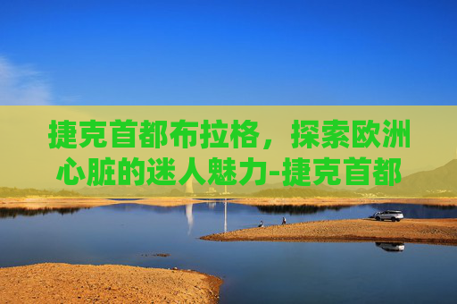 捷克首都布拉格,探索欧洲心脏的迷人魅力-捷克首都布拉格 捷克首都布拉格,探索欧洲心脏的迷人魅力-捷克首都布拉格