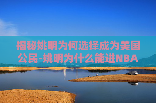揭秘姚明为何选择成为美国公民-姚明为什么能进NBA 揭秘姚明为何选择成为美国公民-姚明为什么能进NBA
