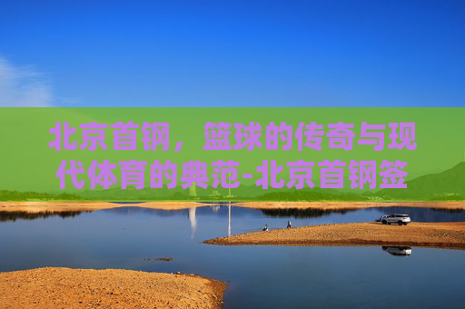 北京首钢,篮球的传奇与现代体育的典范-北京首钢签约前勇士后卫 北京首钢,篮球的传奇与现代体育的典范-北京首钢签约前勇士后卫