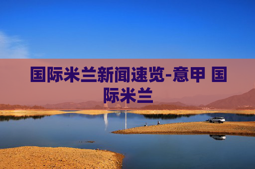 国际米兰新闻速览-意甲 国际米兰 国际米兰新闻速览-意甲 国际米兰