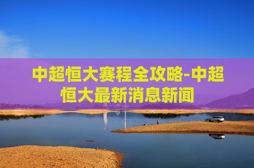 中超恒大赛程全攻略-中超恒大最新消息新闻 中超恒大赛程全攻略-中超恒大最新消息新闻