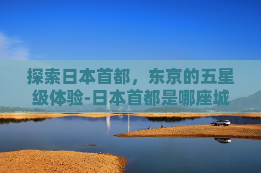 探索日本首都,东京的五星级体验-日本首都是哪座城市 探索日本首都,东京的五星级体验-日本首都是哪座城市
