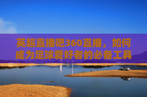 英超直播吧360直播,如何成为足球爱好者的必备工具-英超直播吧360直播吧手机版 英超直播吧360直播,如何成为足球爱好者的必备工具-英超直播吧360直播吧手机版