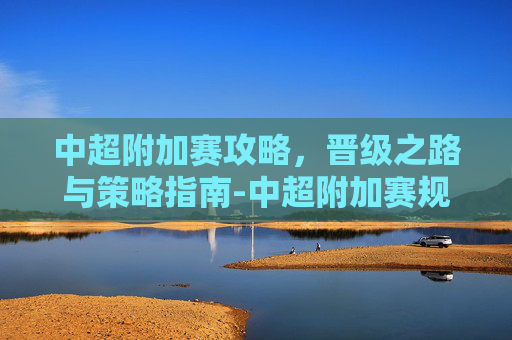 中超附加赛攻略,晋级之路与策略指南-中超附加赛规则 中超附加赛攻略,晋级之路与策略指南-中超附加赛规则